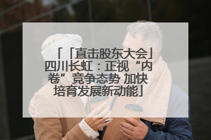 「直击股东大会」四川长虹：正视“内卷”竞争态势 加快培育发展新动能