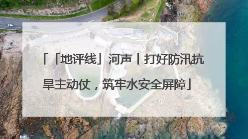 「地评线」河声丨打好防汛抗旱主动仗，筑牢水安全屏障