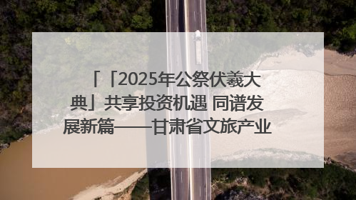「2025年公祭伏羲大典」共享投资机遇 同谱发展新篇——甘肃省文旅产业链招商引资推介会侧记