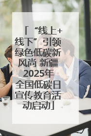 “线上+线下”引领绿色低碳新风尚 新疆2025年全国低碳日宣传教育活动启动