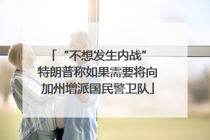 “不想发生内战” 特朗普称如果需要将向加州增派国民警卫队