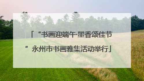 “书画迎端午·墨香颂佳节”永州市书画雅集活动举行