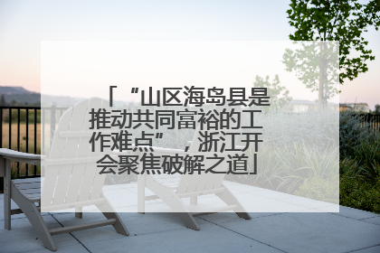 “山区海岛县是推动共同富裕的工作难点”，浙江开会聚焦破解之道