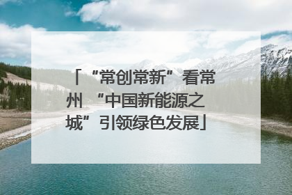 “常创常新”看常州 “中国新能源之城”引领绿色发展