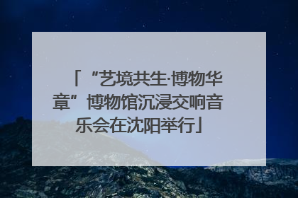 “艺境共生·博物华章”博物馆沉浸交响音乐会在沈阳举行