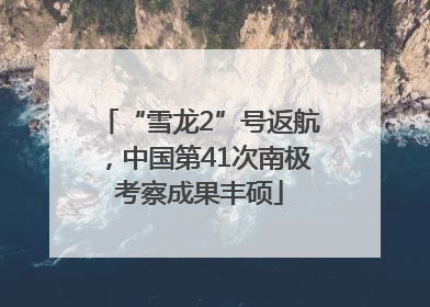 “雪龙2”号返航，中国第41次南极考察成果丰硕
