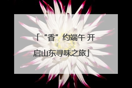 “香”约端午 开启山东寻味之旅