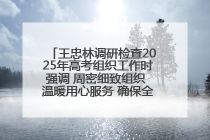 王忠林调研检查2025年高考组织工作时强调 周密细致组织 温暖用心服务 确保全省高考安全有序顺利