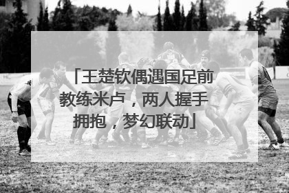 王楚钦偶遇国足前教练米卢，两人握手拥抱，梦幻联动