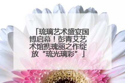 琉璃艺术盛宴国博启幕！彭青艾艺术馆携瑰丽之作绽放“琉光璃彩”