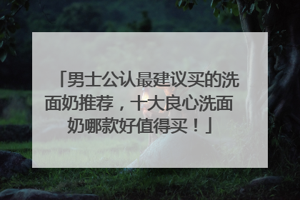 男士公认最建议买的洗面奶推荐，十大良心洗面奶哪款好值得买！