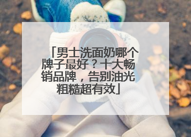 男士洗面奶哪个牌子最好？十大畅销品牌，告别油光粗糙超有效