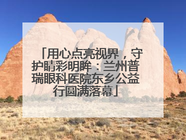 用心点亮视界，守护睛彩明眸：兰州普瑞眼科医院东乡公益行圆满落幕
