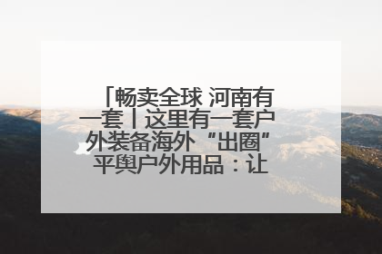 畅卖全球 河南有一套丨这里有一套户外装备海外“出圈” 平舆户外用品：让“休闲风”长红