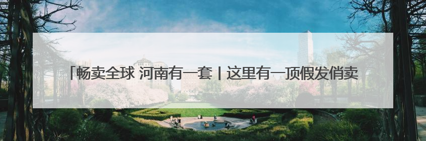 畅卖全球 河南有一套丨这里有一顶假发俏卖海外 许昌假发：编织时尚界“顶上艺术”