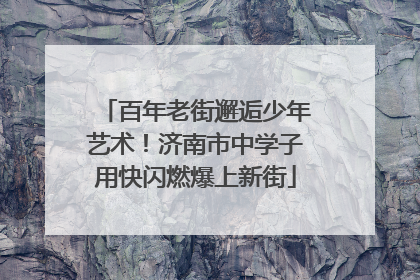 百年老街邂逅少年艺术！济南市中学子用快闪燃爆上新街