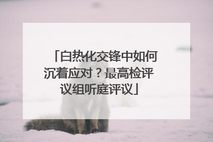 白热化交锋中如何沉着应对？最高检评议组听庭评议