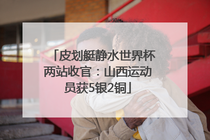 皮划艇静水世界杯两站收官：山西运动员获5银2铜