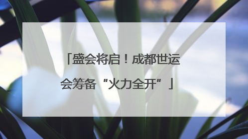盛会将启！成都世运会筹备“火力全开”