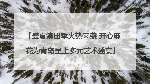 盛夏演出季火热来袭 开心麻花为青岛呈上多元艺术盛宴