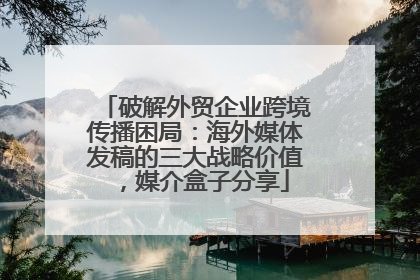 破解外贸企业跨境传播困局：海外媒体发稿的三大战略价值，媒介盒子分享