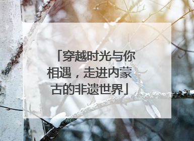 穿越时光与你相遇，走进内蒙古的非遗世界