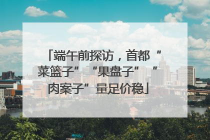 端午前探访，首都“菜篮子”“果盘子”“肉案子”量足价稳