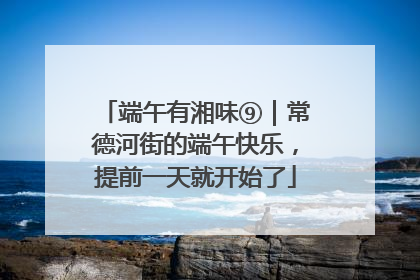 端午有湘味⑨｜常德河街的端午快乐，提前一天就开始了