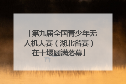 第九届全国青少年无人机大赛（湖北省赛）在十堰圆满落幕