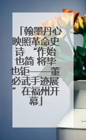 翰墨丹心映照革命史诗 “作始也简 将毕也钜——董必武手迹展”在福州开幕