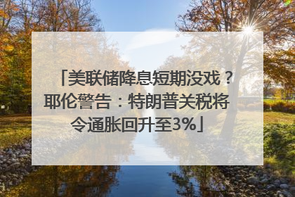 美联储降息短期没戏？耶伦警告：特朗普关税将令通胀回升至3%