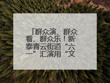 群众演、群众看、群众乐！新泰青云街道“六一”汇演用“文化大餐”烹出幸福“烟火气”