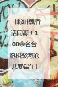 粽叶飘香话同源！100余名台胞相聚海沧共度端午