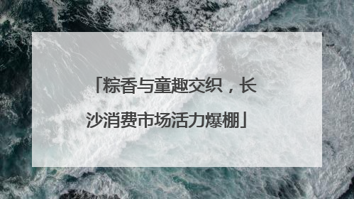 粽香与童趣交织，长沙消费市场活力爆棚