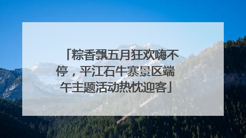 粽香飘五月狂欢嗨不停，平江石牛寨景区端午主题活动热忱迎客