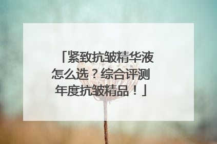 紧致抗皱精华液怎么选？综合评测年度抗皱精品！