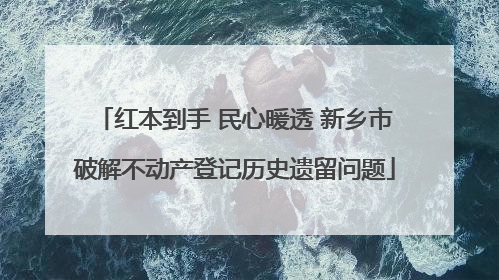 红本到手 民心暖透 新乡市破解不动产登记历史遗留问题