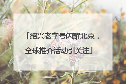 绍兴老字号闪耀北京，全球推介活动引关注