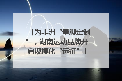 为非洲“量脚定制”，湖南运动品牌开启规模化“远征”