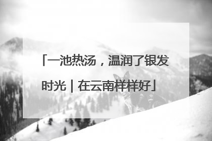 一池热汤，温润了银发时光｜在云南样样好