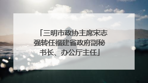 三明市政协主席宋志强转任福建省政府副秘书长、办公厅主任