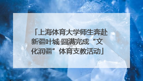 上海体育大学师生奔赴新疆叶城 圆满完成“文化润疆”体育支教活动