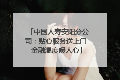 中国人寿安阳分公司：贴心服务送上门 金融温度暖人心