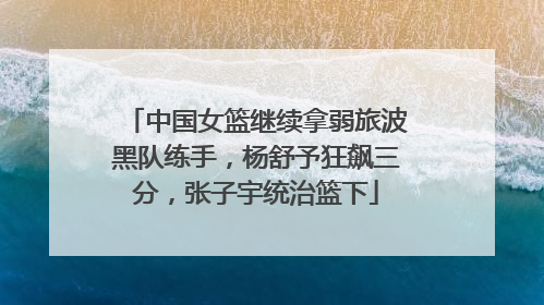 中国女篮继续拿弱旅波黑队练手，杨舒予狂飙三分，张子宇统治篮下