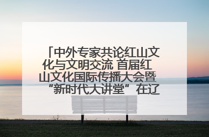 中外专家共论红山文化与文明交流 首届红山文化国际传播大会暨“新时代大讲堂”在辽宁朝阳举办