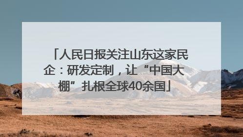 人民日报关注山东这家民企：研发定制，让“中国大棚”扎根全球40余国