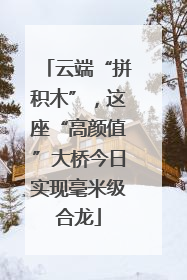 云端“拼积木”，这座“高颜值”大桥今日实现毫米级合龙