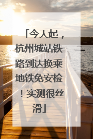 今天起，杭州城站铁路到达换乘地铁免安检！实测很丝滑