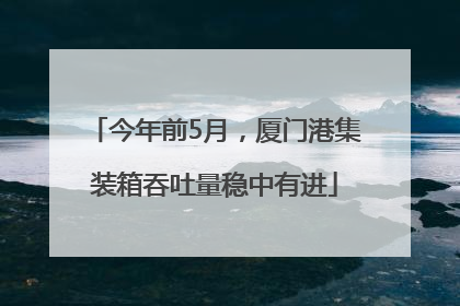 今年前5月，厦门港集装箱吞吐量稳中有进