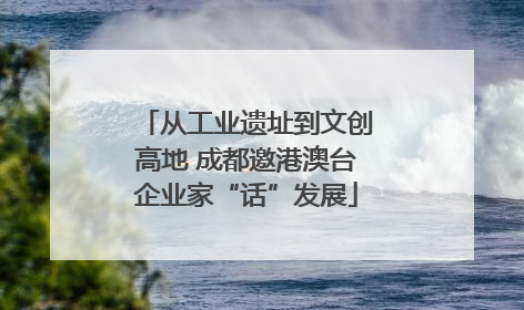 从工业遗址到文创高地 成都邀港澳台企业家“话”发展